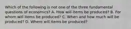 Which of the following is not one of the three fundamental questions of​ economics? A. How will items be​ produced? B. For whom will items be​ produced? C. When and how much will be​ produced? D. Where will items be​ produced?