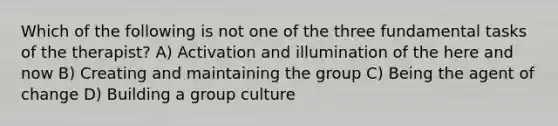 Which of the following is not one of the three fundamental tasks of the therapist? A) Activation and illumination of the here and now B) Creating and maintaining the group C) Being the agent of change D) Building a group culture