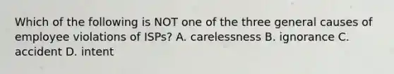 Which of the following is NOT one of the three general causes of employee violations of ISPs? A. carelessness B. ignorance C. accident D. intent