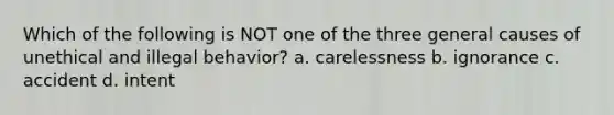 Which of the following is NOT one of the three general causes of unethical and illegal behavior? a. carelessness b. ignorance c. accident d. intent