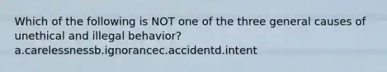 Which of the following is NOT one of the three general causes of unethical and illegal behavior? a.carelessnessb.ignorancec.accidentd.intent