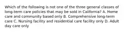 Which of the following is not one of the three general classes of long-term care policies that may be sold in California? A. Home care and community based only B. Comprehensive long-term care C. Nursing facility and residential care facility only D. Adult day care only