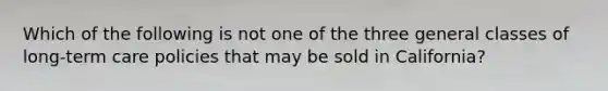 Which of the following is not one of the three general classes of long-term care policies that may be sold in California?
