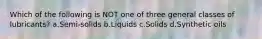 Which of the following is NOT one of three general classes of lubricants? a.Semi-solids b.Liquids c.Solids d.Synthetic oils