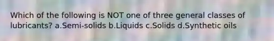 Which of the following is NOT one of three general classes of lubricants? a.Semi-solids b.Liquids c.Solids d.Synthetic oils