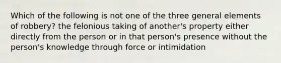 Which of the following is not one of the three general elements of robbery? the felonious taking of another's property either directly from the person or in that person's presence without the person's knowledge through force or intimidation