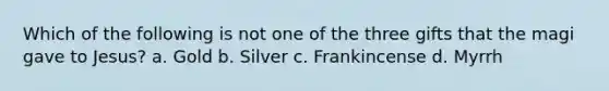 Which of the following is not one of the three gifts that the magi gave to Jesus? a. Gold b. Silver c. Frankincense d. Myrrh