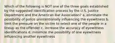 Which of the following is NOT one of the three goals established by the suggested identification process by the U.S. Justice Department and the American Bar Association? a. eliminate the possibility of police unintentionally influencing the eyewitness b. limit the pressure on the victim to select one of the people in a lineup as the offender c. increase the accuracy of eyewitness identifications d. minimize the possibility of one eyewitness influencing another eyewitness