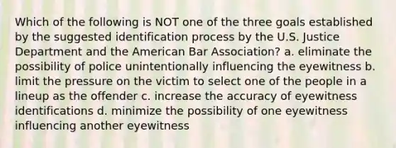 Which of the following is NOT one of the three goals established by the suggested identification process by the U.S. Justice Department and the American Bar Association? a. eliminate the possibility of police unintentionally influencing the eyewitness b. limit the pressure on the victim to select one of the people in a lineup as the offender c. increase the accuracy of eyewitness identifications d. minimize the possibility of one eyewitness influencing another eyewitness