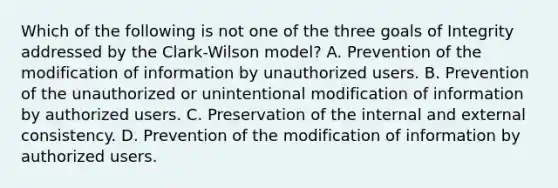 Which of the following is not one of the three goals of Integrity addressed by the Clark-Wilson model? A. Prevention of the modification of information by unauthorized users. B. Prevention of the unauthorized or unintentional modification of information by authorized users. C. Preservation of the internal and external consistency. D. Prevention of the modification of information by authorized users.