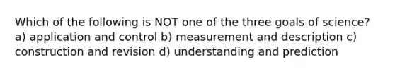 Which of the following is NOT one of the three goals of science? a) application and control b) measurement and description c) construction and revision d) understanding and prediction