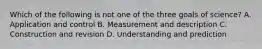 Which of the following is not one of the three goals of science? A. Application and control B. Measurement and description C. Construction and revision D. Understanding and prediction