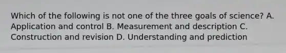 Which of the following is not one of the three goals of science? A. Application and control B. Measurement and description C. Construction and revision D. Understanding and prediction