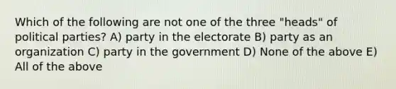 Which of the following are not one of the three "heads" of political parties? A) party in the electorate B) party as an organization C) party in the government D) None of the above E) All of the above