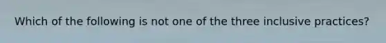 Which of the following is not one of the three inclusive practices?