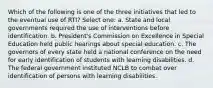 Which of the following is one of the three initiatives that led to the eventual use of RTI? Select one: a. State and local governments required the use of interventions before identification. b. President's Commission on Excellence in Special Education held public hearings about special education. c. The governors of every state held a national conference on the need for early identification of students with learning disabilities. d. The federal government instituted NCLB to combat over identification of persons with learning disabilities.