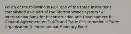 Which of the following is NOT one of the three institutions established as a part of the Bretton Woods system? A: International Bank for Reconstruction and Development B: General Agreement on Tariffs and Trade C: International Trade Organization D: International Monetary Fund