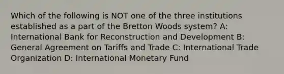 Which of the following is NOT one of the three institutions established as a part of the Bretton Woods system? A: International Bank for Reconstruction and Development B: General Agreement on Tariffs and Trade C: International Trade Organization D: International Monetary Fund