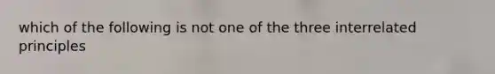 which of the following is not one of the three interrelated principles