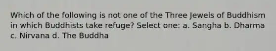 Which of the following is not one of the Three Jewels of Buddhism in which Buddhists take refuge? Select one: a. Sangha b. Dharma c. Nirvana d. The Buddha