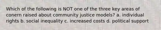 Which of the following is NOT one of the three key areas of conern raised about community justice models? a. individual rights b. social inequality c. increased costs d. political support