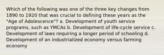 Which of the following was one of the three key changes from 1890 to 1920 that was crucial to defining these years as the "Age of Adolescence"? a. Development of youth service programs, such as YMCAs b. Development of life-cycle service c. Development of laws requiring a longer period of schooling d. Development of an industrialized economy versus farming economy