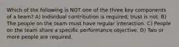 Which of the following is NOT one of the three key components of a team? A) Individual contribution is required; trust is not. B) The people on the team must have regular interaction. C) People on the team share a specific performance objective. D) Two or more people are required.