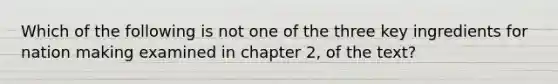 Which of the following is not one of the three key ingredients for nation making examined in chapter 2, of the text?