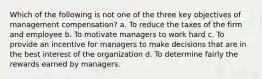 Which of the following is not one of the three key objectives of management compensation? a. To reduce the taxes of the firm and employee b. To motivate managers to work hard c. To provide an incentive for managers to make decisions that are in the best interest of the organization d. To determine fairly the rewards earned by managers.