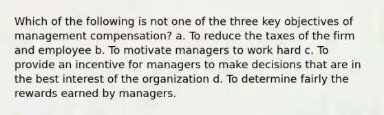 Which of the following is not one of the three key objectives of management compensation? a. To reduce the taxes of the firm and employee b. To motivate managers to work hard c. To provide an incentive for managers to make decisions that are in the best interest of the organization d. To determine fairly the rewards earned by managers.