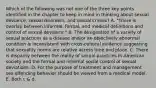 Which of the following was not one of the three key points identified in the chapter to keep in mind in thinking about sexual deviance, sexual disorders, and sexual crimes? A. "There is overlap between informal, formal, and medical definitions and control of sexual deviance." B. The designation of a variety of sexual practices as a disease and/or an objectively abnormal condition is inconsistent with cross-cultural evidence suggesting that sexuality norms are relative across time and place. C. There is disparity between the reality of sexual practices in American society and the formal and informal social control of sexual deviations. D. For the purpose of treatment and management sex offending behavior should be viewed from a medical model. E. Both c & d.