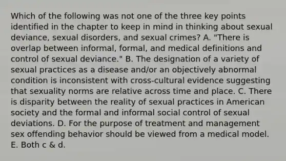 Which of the following was not one of the three key points identified in the chapter to keep in mind in thinking about sexual deviance, sexual disorders, and sexual crimes? A. "There is overlap between informal, formal, and medical definitions and control of sexual deviance." B. The designation of a variety of sexual practices as a disease and/or an objectively abnormal condition is inconsistent with cross-cultural evidence suggesting that sexuality norms are relative across time and place. C. There is disparity between the reality of sexual practices in American society and the formal and informal social control of sexual deviations. D. For the purpose of treatment and management sex offending behavior should be viewed from a medical model. E. Both c & d.