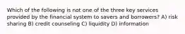 Which of the following is not one of the three key services provided by the financial system to savers and borrowers? A) risk sharing B) credit counseling C) liquidity D) information