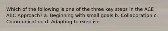 Which of the following is one of the three key steps in the ACE ABC Approach? a. Beginning with small goals b. Collaboration c. Communication d. Adapting to exercise