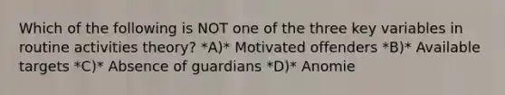 Which of the following is NOT one of the three key variables in routine activities theory? *A)* Motivated offenders *B)* Available targets *C)* Absence of guardians *D)* Anomie