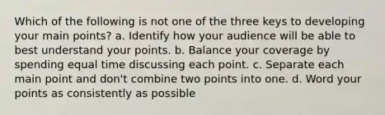 Which of the following is not one of the three keys to developing your main points? a. Identify how your audience will be able to best understand your points. b. Balance your coverage by spending equal time discussing each point. c. Separate each main point and don't combine two points into one. d. Word your points as consistently as possible