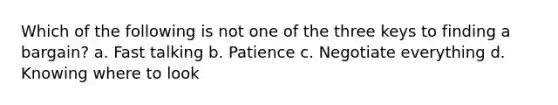 Which of the following is not one of the three keys to finding a bargain? a. Fast talking b. Patience c. Negotiate everything d. Knowing where to look