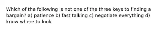 Which of the following is not one of the three keys to finding a bargain? a) patience b) fast talking c) negotiate everything d) know where to look
