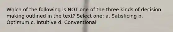 Which of the following is NOT one of the three kinds of decision making outlined in the text? Select one: a. Satisficing b. Optimum c. Intuitive d. Conventional