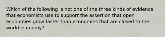 Which of the following is not one of the three kinds of evidence that economists use to support the assertion that open economies grow faster than economies that are closed to the world economy?