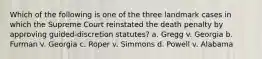 Which of the following is one of the three landmark cases in which the Supreme Court reinstated the death penalty by approving guided-discretion statutes? a. Gregg v. Georgia b. Furman v. Georgia c. Roper v. Simmons d. Powell v. Alabama