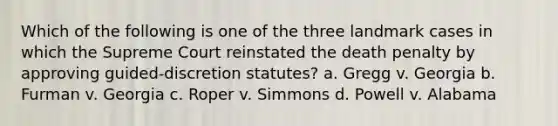 Which of the following is one of the three landmark cases in which the Supreme Court reinstated the death penalty by approving guided-discretion statutes? a. Gregg v. Georgia b. Furman v. Georgia c. Roper v. Simmons d. Powell v. Alabama