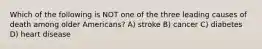 Which of the following is NOT one of the three leading causes of death among older Americans? A) stroke B) cancer C) diabetes D) heart disease