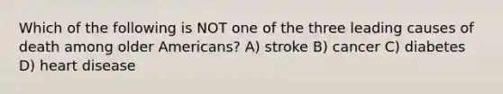 Which of the following is NOT one of the three leading causes of death among older Americans? A) stroke B) cancer C) diabetes D) heart disease