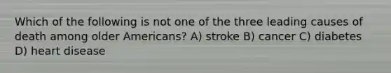 Which of the following is not one of the three leading causes of death among older Americans? A) stroke B) cancer C) diabetes D) heart disease