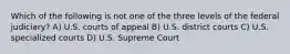 Which of the following is not one of the three levels of the federal judiciary? A) U.S. courts of appeal B) U.S. district courts C) U.S. specialized courts D) U.S. Supreme Court