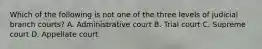 Which of the following is not one of the three levels of judicial branch courts? A. Administrative court B. Trial court C. Supreme court D. Appellate court