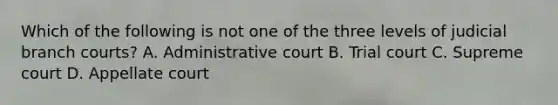 Which of the following is not one of the three levels of judicial branch courts? A. Administrative court B. Trial court C. Supreme court D. Appellate court