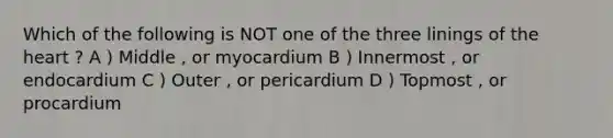 Which of the following is NOT one of the three linings of the heart ? A ) Middle , or myocardium B ) Innermost , or endocardium C ) Outer , or pericardium D ) Topmost , or procardium