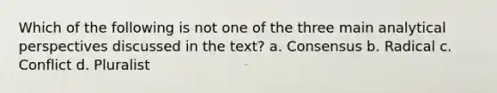 Which of the following is not one of the three main analytical perspectives discussed in the text? a. Consensus b. Radical c. Conflict d. Pluralist